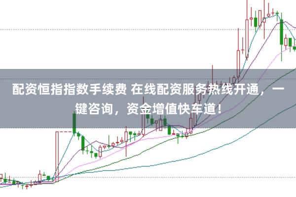 配资恒指指数手续费 在线配资服务热线开通，一键咨询，资金增值快车道！