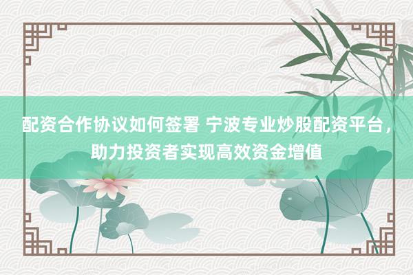 配资合作协议如何签署 宁波专业炒股配资平台，助力投资者实现高效资金增值