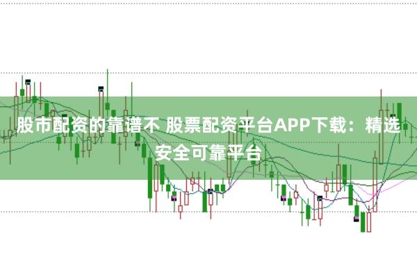 股市配资的靠谱不 股票配资平台APP下载：精选安全可靠平台