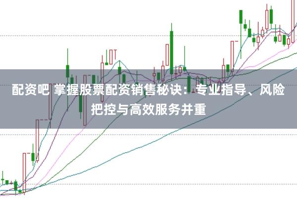 配资吧 掌握股票配资销售秘诀：专业指导、风险把控与高效服务并重