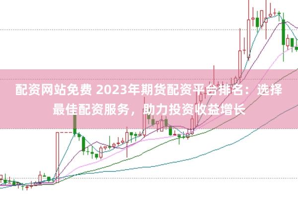 配资网站免费 2023年期货配资平台排名：选择最佳配资服务，助力投资收益增长