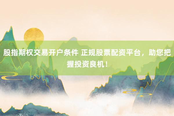 股指期权交易开户条件 正规股票配资平台，助您把握投资良机！