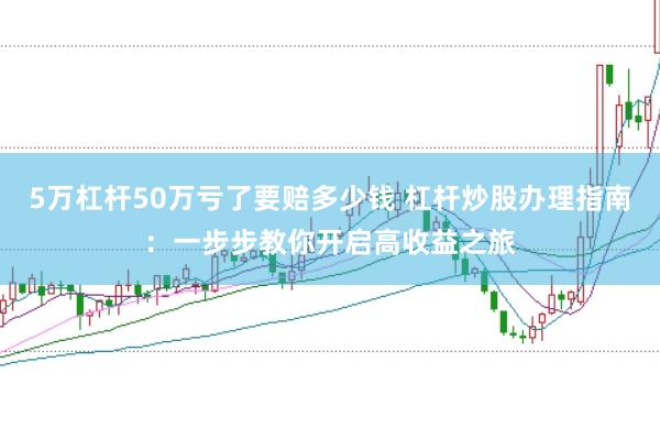 5万杠杆50万亏了要赔多少钱 杠杆炒股办理指南：一步步教你开启高收益之旅