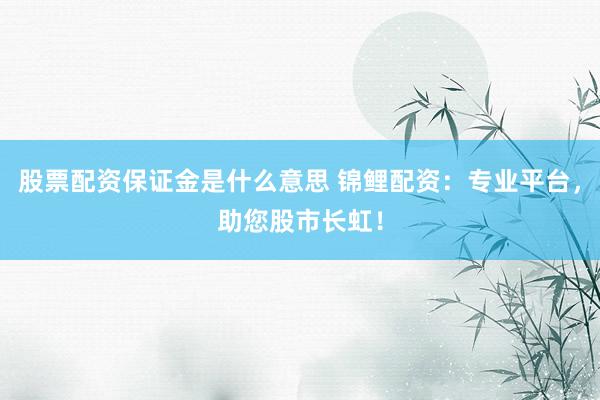 股票配资保证金是什么意思 锦鲤配资：专业平台，助您股市长虹！