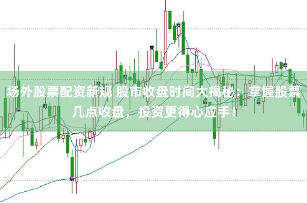 场外股票配资新规 股市收盘时间大揭秘：掌握股票几点收盘，投资更得心应手！