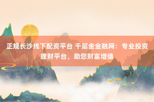 正规长沙线下配资平台 千层金金融网:专业投资理财平台,助您财富增值