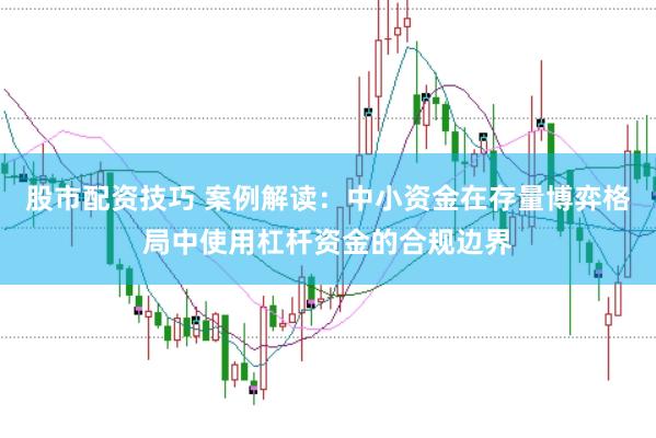 股市配资技巧 案例解读：中小资金在存量博弈格局中使用杠杆资金的合规边界