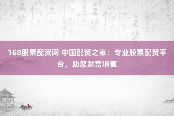 168股票配资网 中国配资之家:专业股票配资平台,助您财富增值