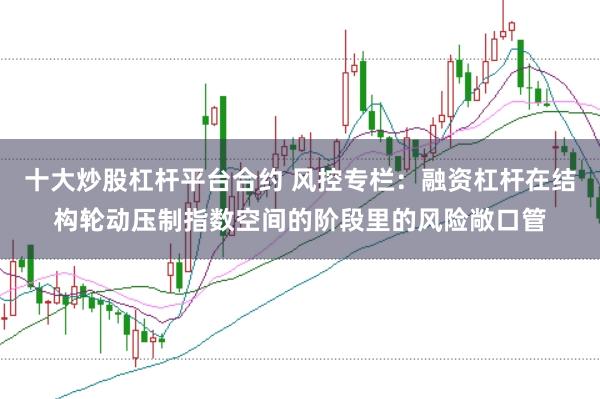 十大炒股杠杆平台合约 风控专栏：融资杠杆在结构轮动压制指数空间的阶段里的风险敞口管