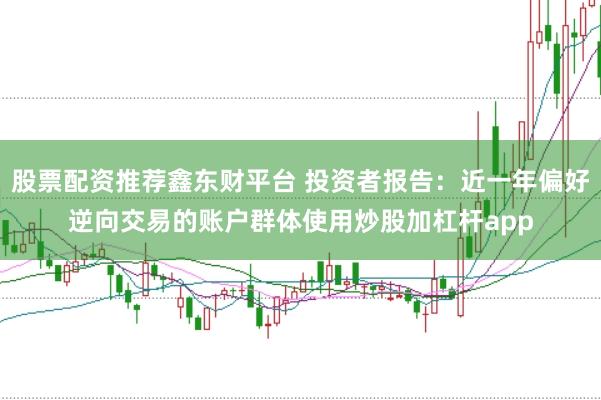 股票配资推荐鑫东财平台 投资者报告:近一年偏好逆向交易的账户群体使用炒股加杠杆app