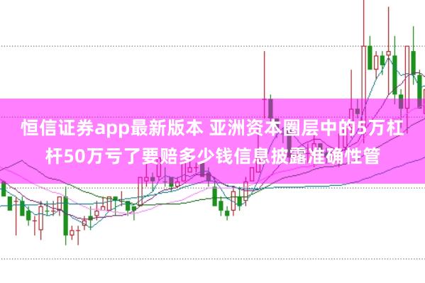 恒信证券app最新版本 亚洲资本圈层中的5万杠杆50万亏了要赔多少钱信息披露准确性管