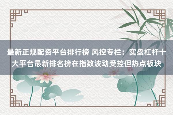 最新正规配资平台排行榜 风控专栏:实盘杠杆十大平台最新排名榜在指数波动受控但热点板块