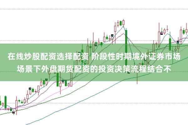 在线炒股配资选择配资 阶段性时期境外证券市场场景下外盘期货配资的投资决策流程结合不