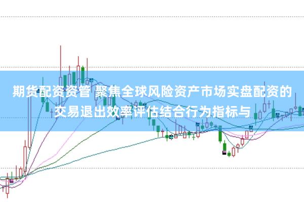 期货配资资管 聚焦全球风险资产市场实盘配资的交易退出效率评估结合行为指标与