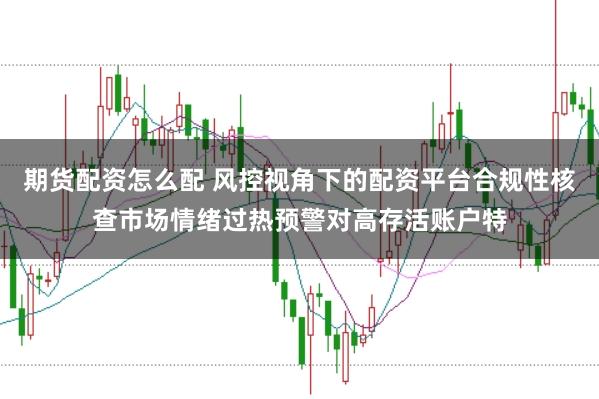 期货配资怎么配 风控视角下的配资平台合规性核查市场情绪过热预警对高存活账户特