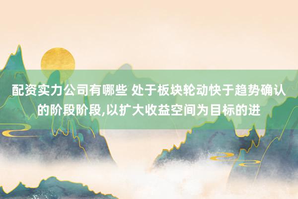 配资实力公司有哪些 处于板块轮动快于趋势确认的阶段阶段，以扩大收益空间为目标的进