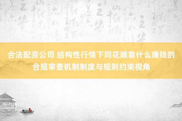合法配资公司 结构性行情下同花顺靠什么赚钱的合规审查机制制度与规则约束视角
