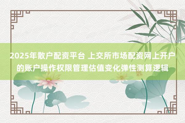 2025年散户配资平台 上交所市场配资网上开户的账户操作权限管理估值变化弹性测算逻辑