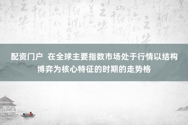 配资门户  在全球主要指数市场处于行情以结构博弈为核心特征的时期的走势格