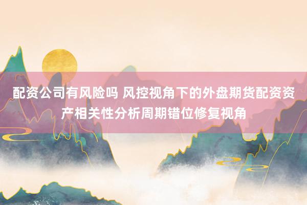 配资公司有风险吗 风控视角下的外盘期货配资资产相关性分析周期错位修复视角