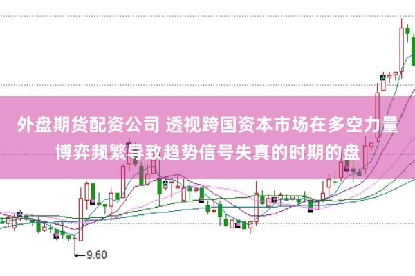 外盘期货配资公司 透视跨国资本市场在多空力量博弈频繁导致趋势信号失真的时期的盘
