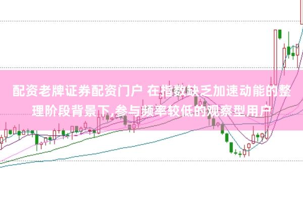 配资老牌证券配资门户 在指数缺乏加速动能的整理阶段背景下,参与频率较低的观察型用户