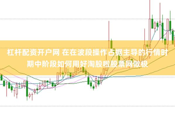 杠杆配资开户网 在在波段操作占据主导的行情时期中阶段如何用好淘股啦股票网做极