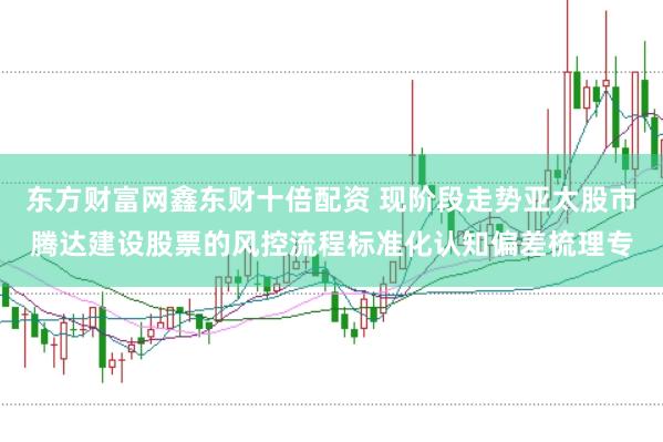 东方财富网鑫东财十倍配资 现阶段走势亚太股市腾达建设股票的风控流程标准化认知偏差梳理专