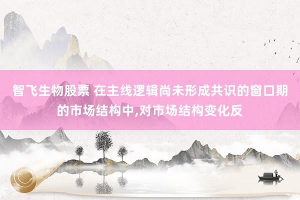 智飞生物股票 在主线逻辑尚未形成共识的窗口期的市场结构中,对市场结构变化反