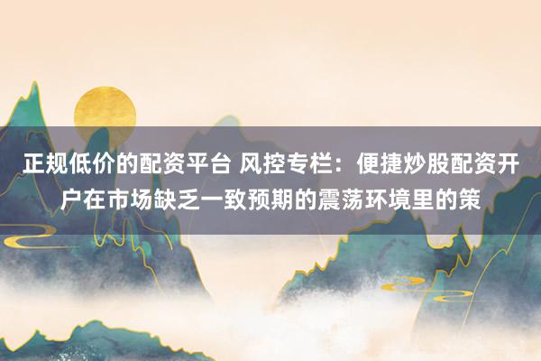 正规低价的配资平台 风控专栏：便捷炒股配资开户在市场缺乏一致预期的震荡环境里的策