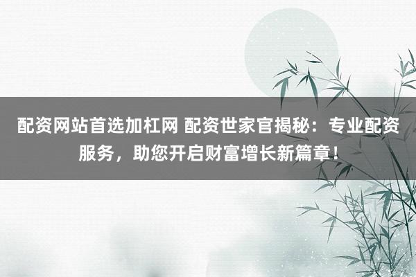 配资网站首选加杠网 配资世家官揭秘：专业配资服务，助您开启财富增长新篇章！