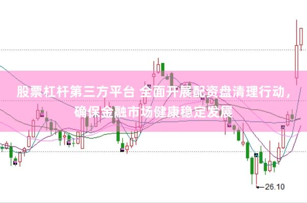 股票杠杆第三方平台 全面开展配资盘清理行动，确保金融市场健康稳定发展