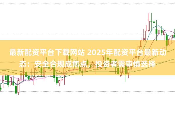 最新配资平台下载网站 2025年配资平台最新动态：安全合规成焦点，投资者需审慎选择