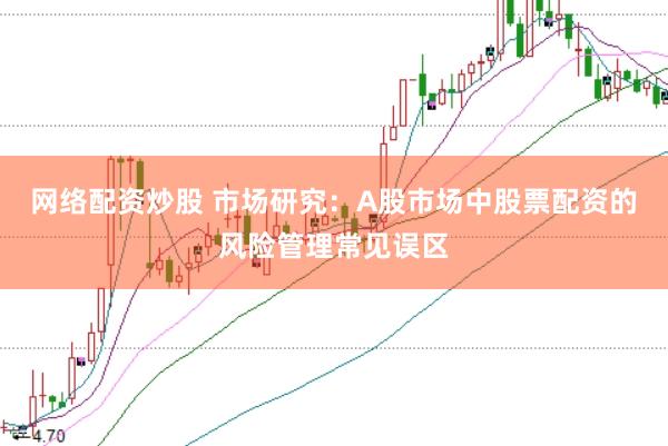 网络配资炒股 市场研究：A股市场中股票配资的风险管理常见误区