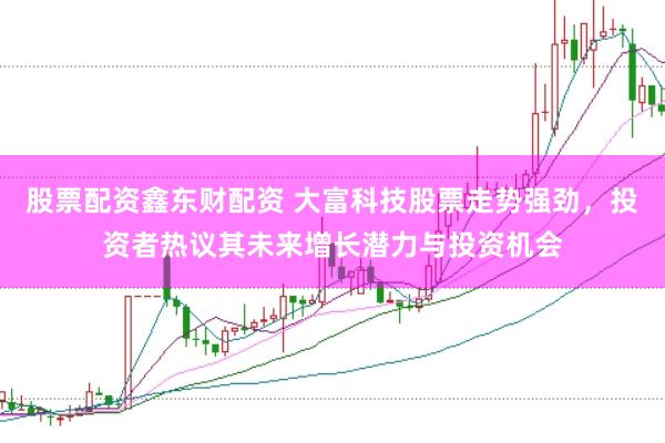 股票配资鑫东财配资 大富科技股票走势强劲,投资者热议其未来增长潜力与投资机会