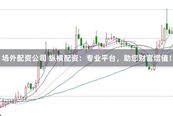场外配资公司 纵横配资：专业平台，助您财富增值！