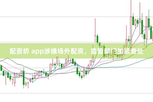 配资坊 app涉嫌场外配资，监管部门加紧查处