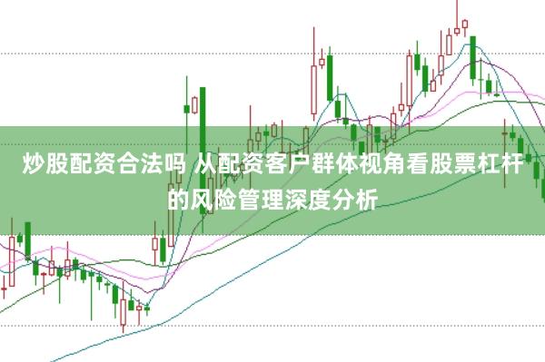 炒股配资合法吗 从配资客户群体视角看股票杠杆的风险管理深度分析