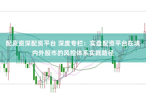配资资深配资平台 深度专栏：实盘配资平台在境内外股市的风控体系实践路径