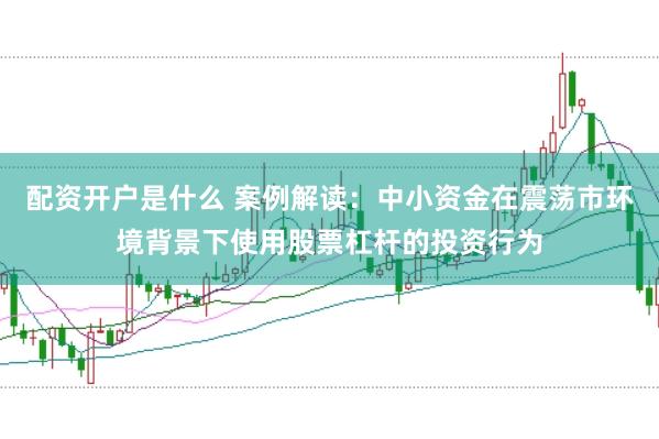 配资开户是什么 案例解读：中小资金在震荡市环境背景下使用股票杠杆的投资行为
