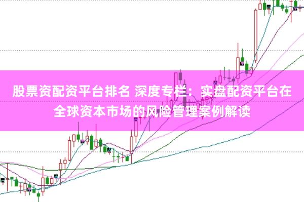 股票资配资平台排名 深度专栏：实盘配资平台在全球资本市场的风险管理案例解读