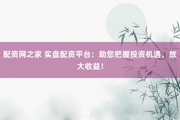 配资网之家 实盘配资平台：助您把握投资机遇，放大收益！