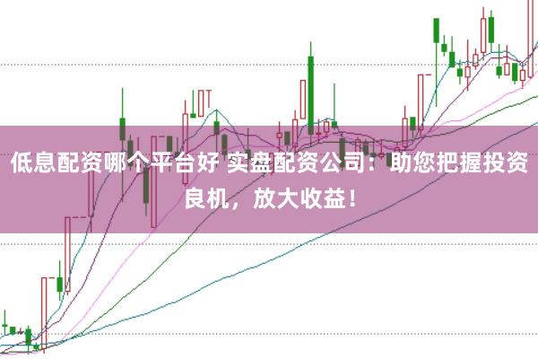 低息配资哪个平台好 实盘配资公司：助您把握投资良机，放大收益！
