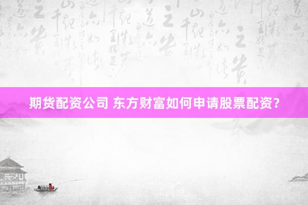 期货配资公司 东方财富如何申请股票配资？