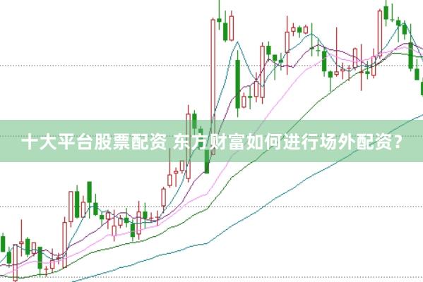 十大平台股票配资 东方财富如何进行场外配资？