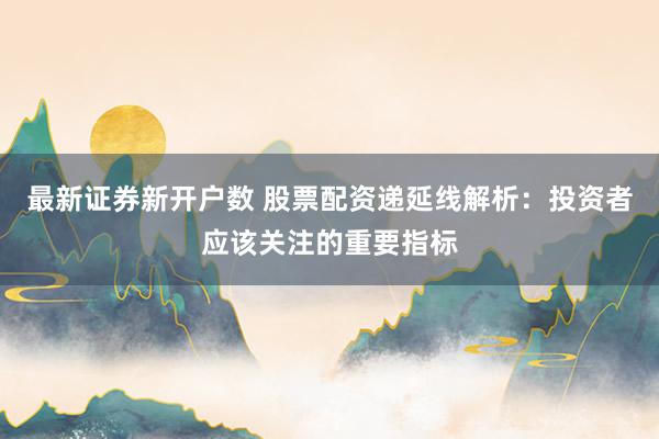 最新证券新开户数 股票配资递延线解析：投资者应该关注的重要指标