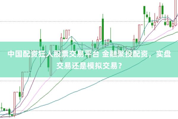 中国配资狂人股票交易平台 金融聚投配资，实盘交易还是模拟交易？