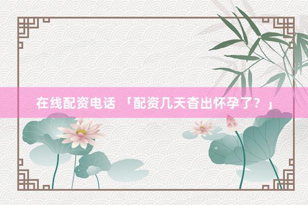 在线配资电话 「配资几天杳出怀孕了？」