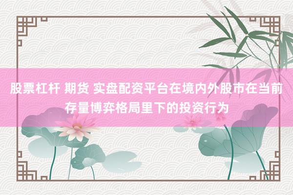 股票杠杆 期货 实盘配资平台在境内外股市在当前存量博弈格局里下的投资行为