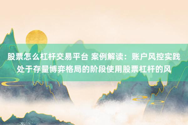 股票怎么杠杆交易平台 案例解读：账户风控实践处于存量博弈格局的阶段使用股票杠杆的风